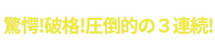 驚愕！破格！圧倒的の３連続！